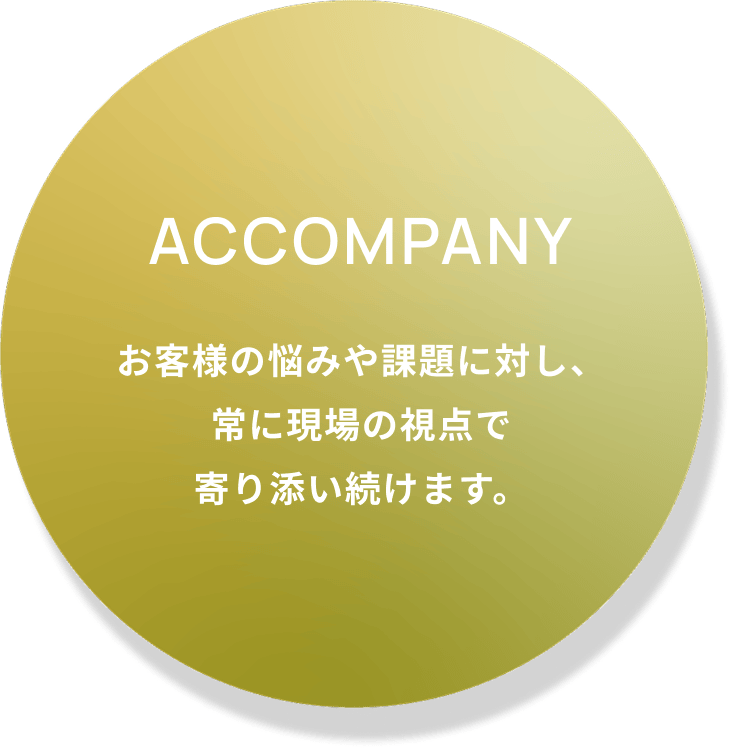 Accompany お客様の悩みや課題に対し、常に現場の視点で寄り添い続けます。
